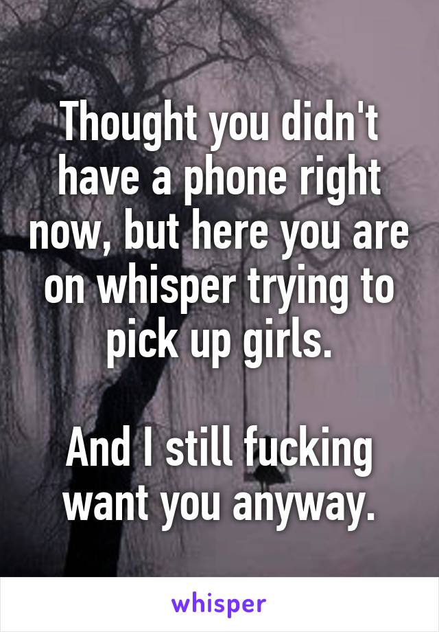 Thought you didn't have a phone right now, but here you are on whisper trying to pick up girls.

And I still fucking want you anyway.