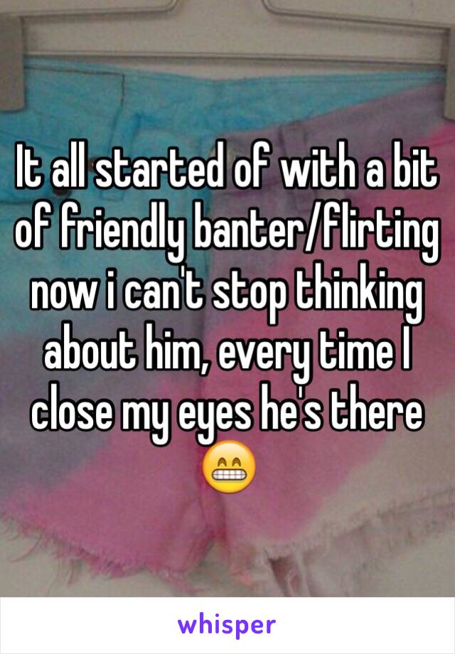 It all started of with a bit of friendly banter/flirting now i can't stop thinking about him, every time I close my eyes he's there 😁