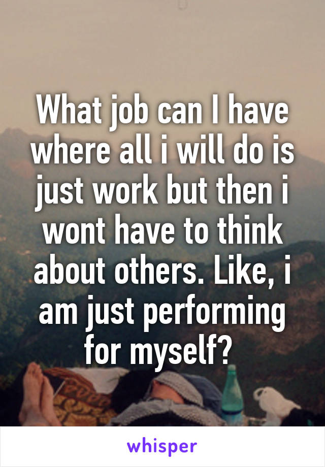 What job can I have where all i will do is just work but then i wont have to think about others. Like, i am just performing for myself? 