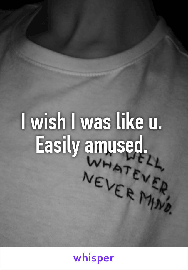 I wish I was like u. 
Easily amused. 