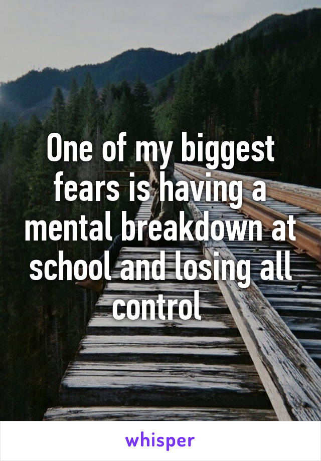 One of my biggest fears is having a mental breakdown at school and losing all control 