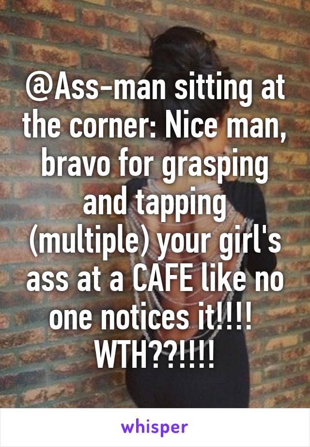 @Ass-man sitting at the corner: Nice man, bravo for grasping and tapping (multiple) your girl's ass at a CAFE like no one notices it!!!! 
WTH??!!!!