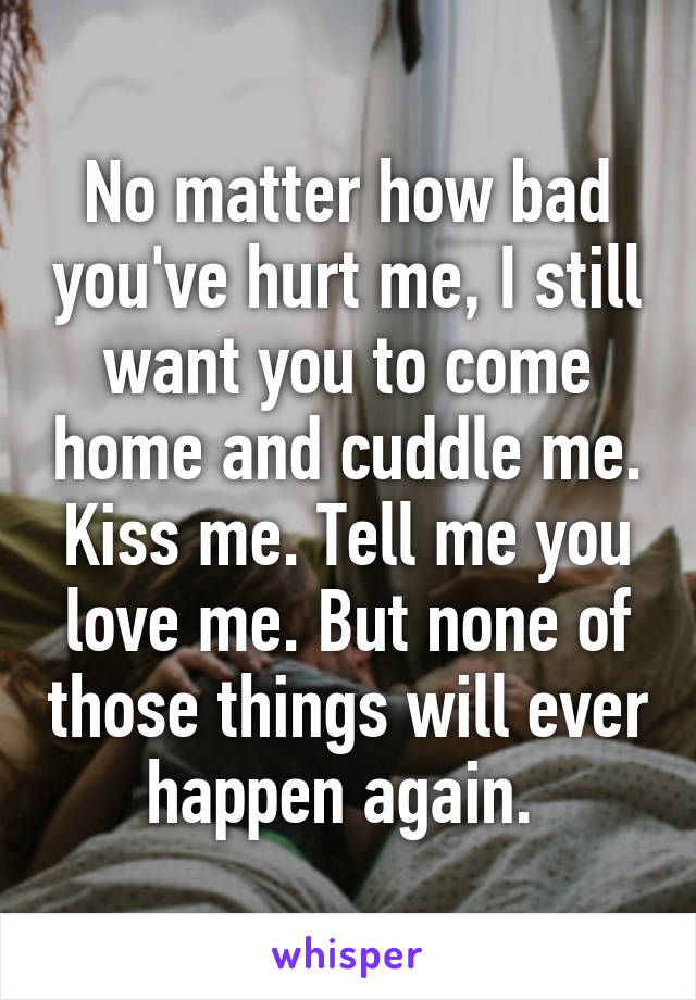 No matter how bad you've hurt me, I still want you to come home and cuddle me. Kiss me. Tell me you love me. But none of those things will ever happen again. 