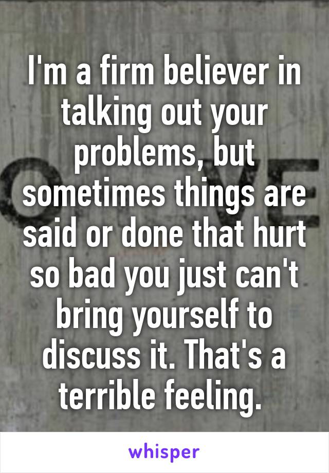 I'm a firm believer in talking out your problems, but sometimes things are said or done that hurt so bad you just can't bring yourself to discuss it. That's a terrible feeling. 