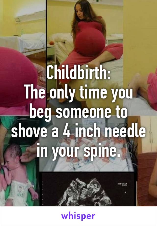 Childbirth:
The only time you beg someone to shove a 4 inch needle in your spine.