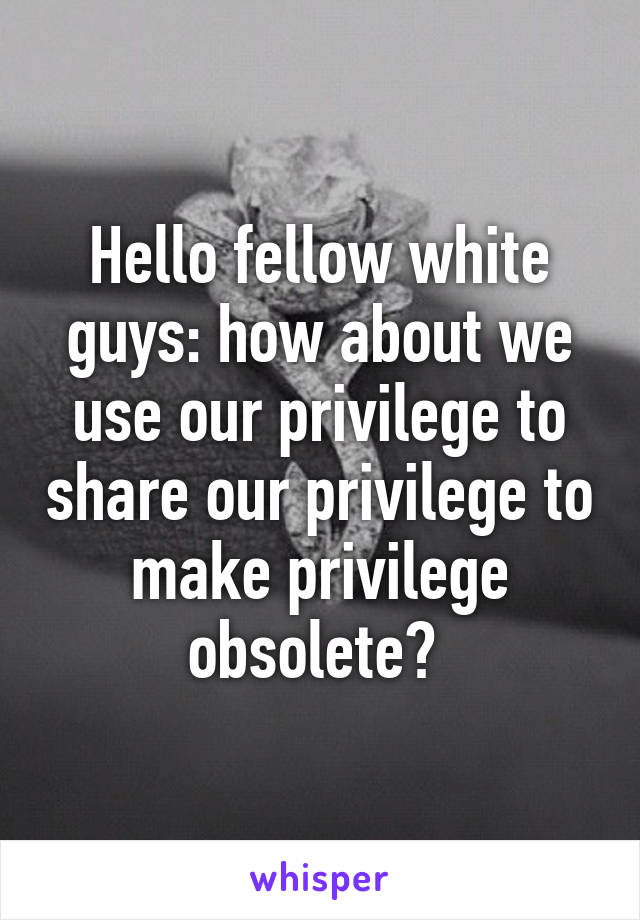 Hello fellow white guys: how about we use our privilege to share our privilege to make privilege obsolete? 