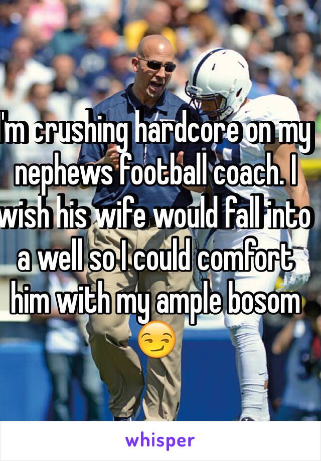 I'm crushing hardcore on my nephews football coach. I wish his wife would fall into a well so I could comfort him with my ample bosom 😏