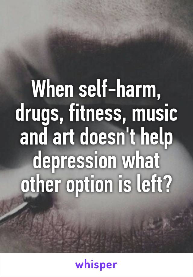 When self-harm, drugs, fitness, music and art doesn't help depression what other option is left?