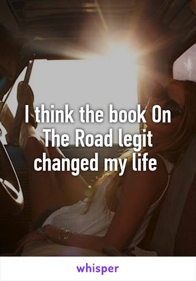 I think the book On The Road legit changed my life 