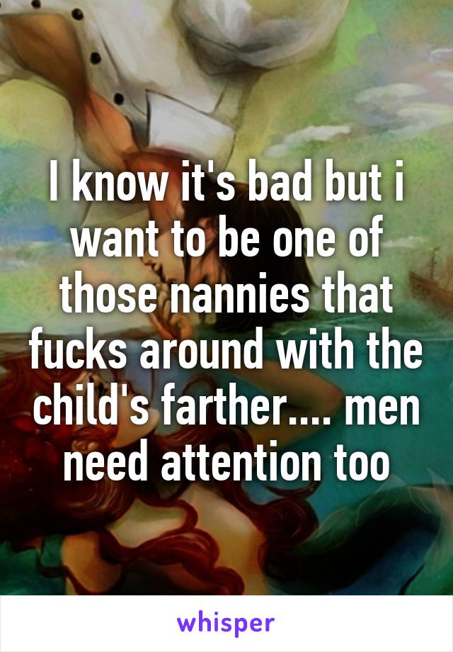 I know it's bad but i want to be one of those nannies that fucks around with the child's farther.... men need attention too