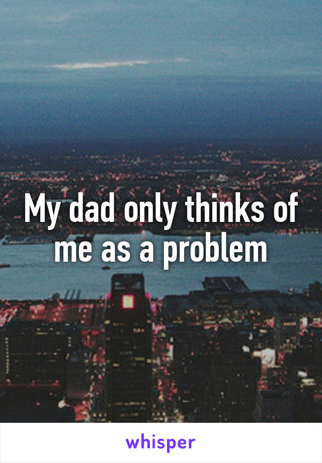 My dad only thinks of me as a problem