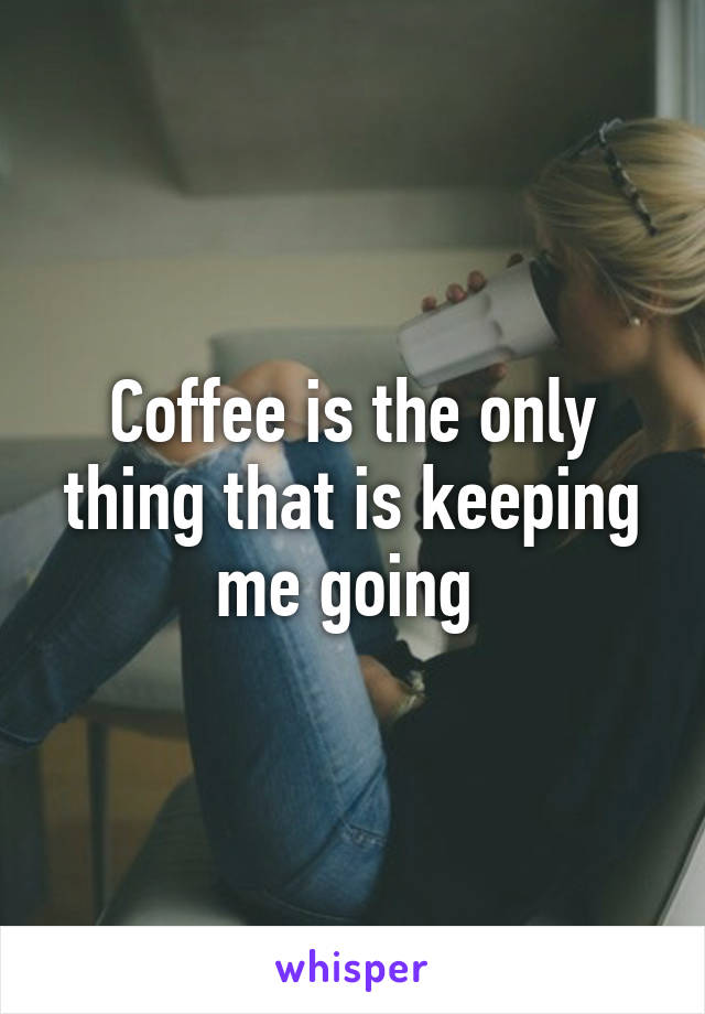 Coffee is the only thing that is keeping me going 