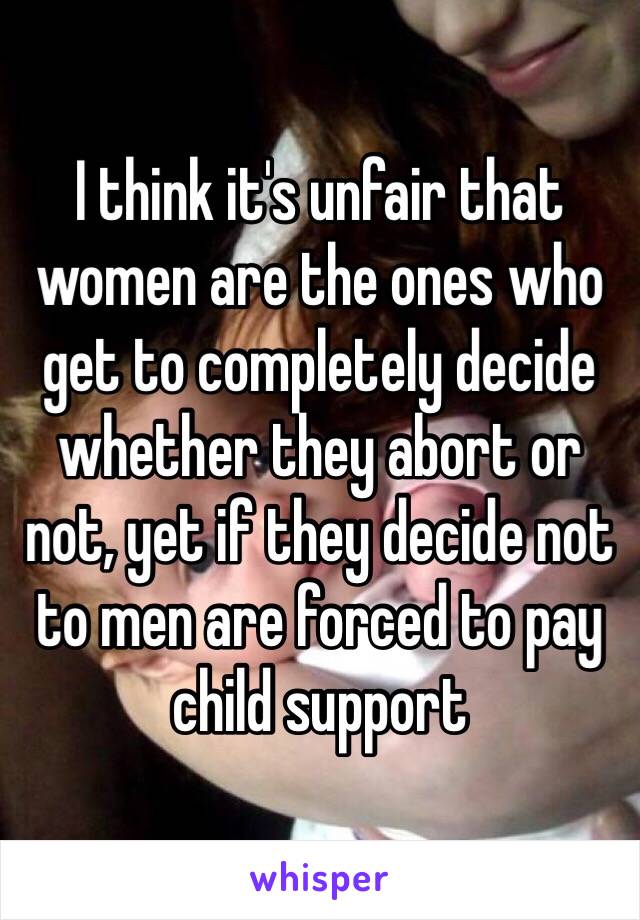 I think it's unfair that women are the ones who get to completely decide whether they abort or not, yet if they decide not to men are forced to pay child support