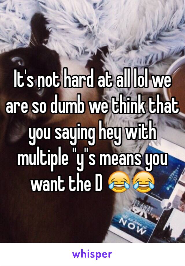 It's not hard at all lol we are so dumb we think that you saying hey with multiple "y"s means you want the D 😂😂