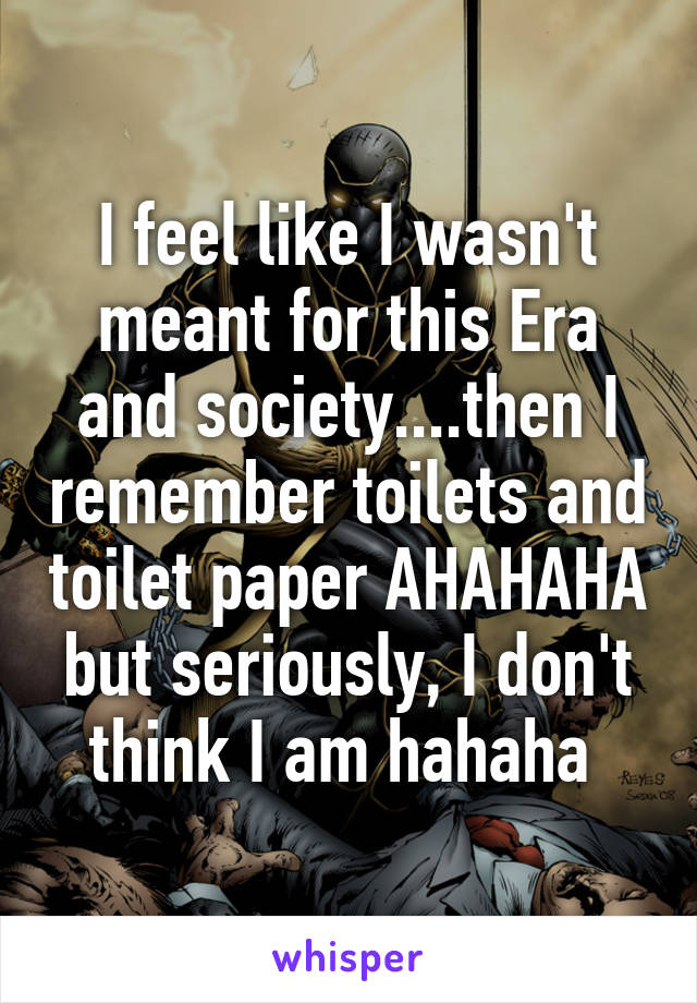 I feel like I wasn't meant for this Era and society....then I remember toilets and toilet paper AHAHAHA but seriously, I don't think I am hahaha 