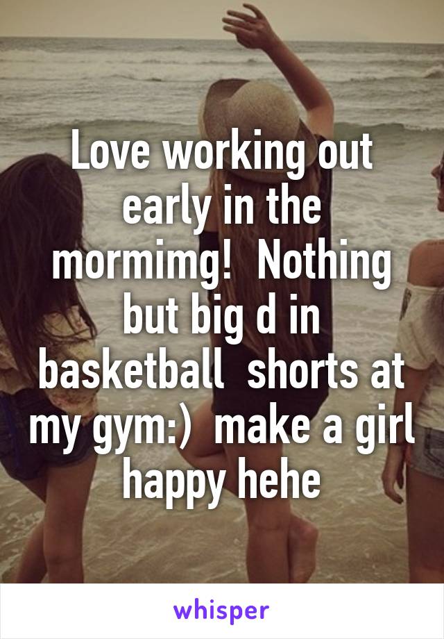 Love working out early in the mormimg!  Nothing but big d in basketball  shorts at my gym:)  make a girl happy hehe