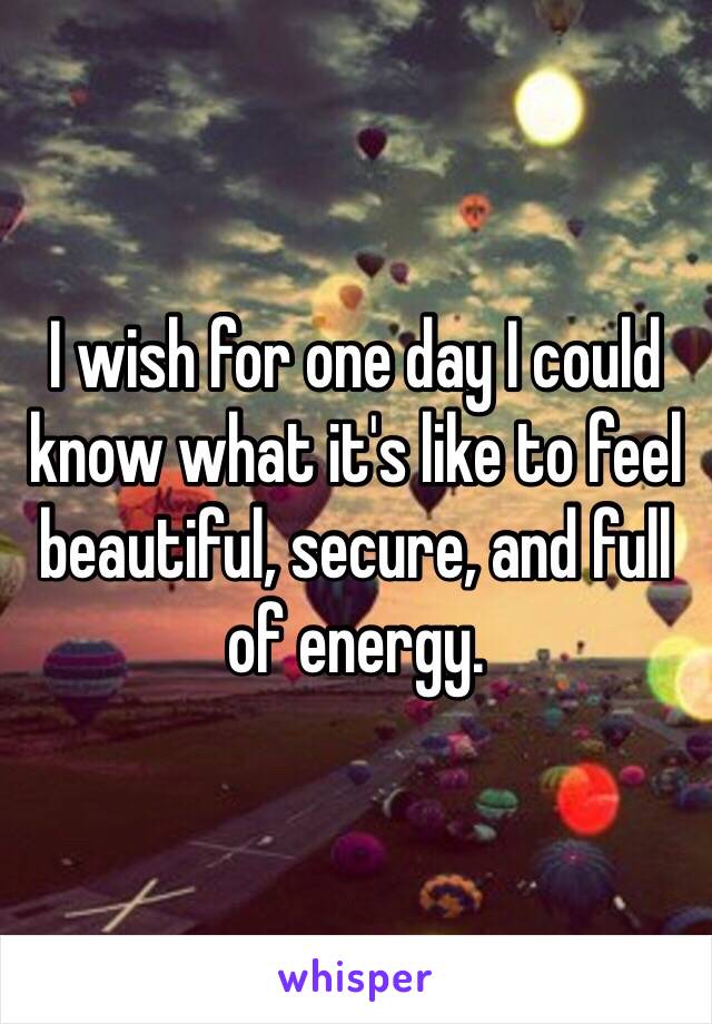 I wish for one day I could know what it's like to feel beautiful, secure, and full of energy. 