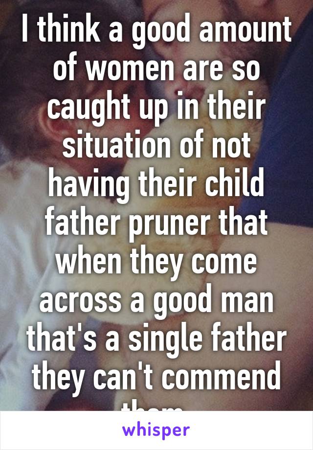 I think a good amount of women are so caught up in their situation of not having their child father pruner that when they come across a good man that's a single father they can't commend them 