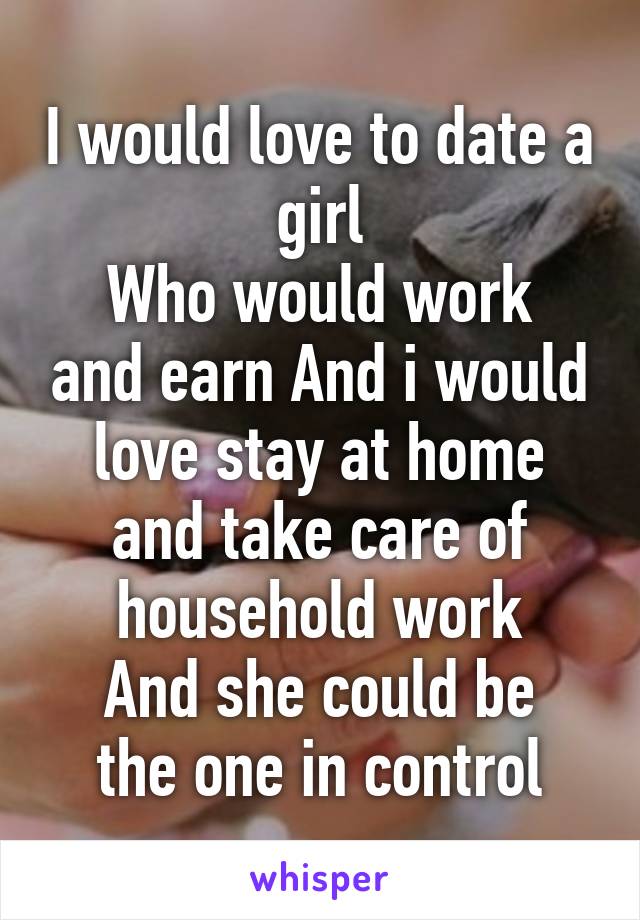 I would love to date a girl
Who would work and earn And i would love stay at home and take care of household work
And she could be the one in control