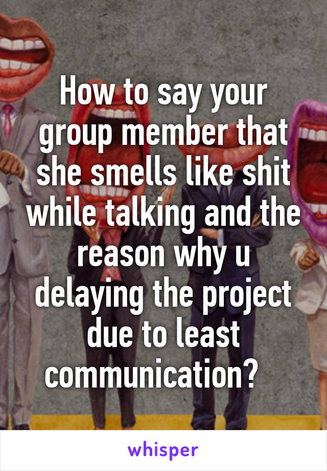 How to say your group member that she smells like shit while talking and the reason why u delaying the project due to least communication?   