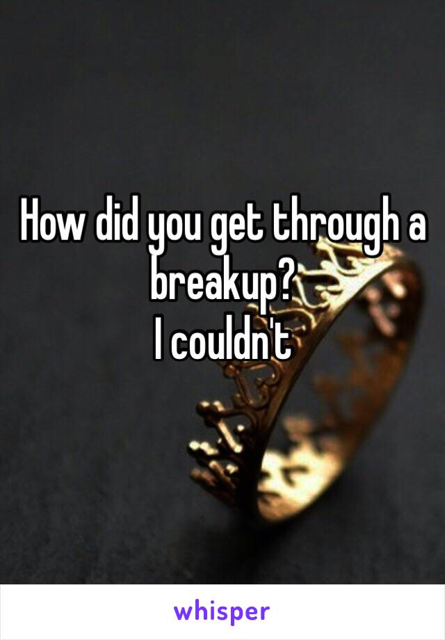 How did you get through a breakup?
I couldn't 