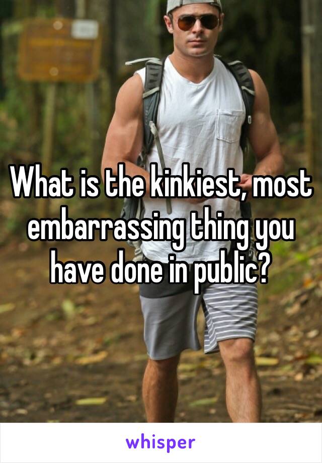 What is the kinkiest, most embarrassing thing you have done in public?