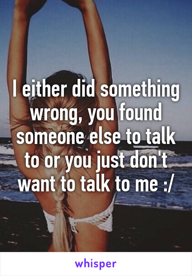 I either did something wrong, you found someone else to talk to or you just don't want to talk to me :/