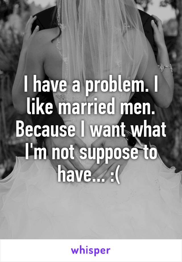 I have a problem. I like married men. Because I want what I'm not suppose to have... :( 