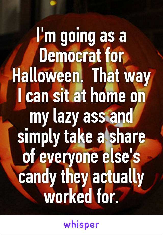 I'm going as a Democrat for Halloween.  That way I can sit at home on my lazy ass and simply take a share of everyone else's candy they actually worked for.