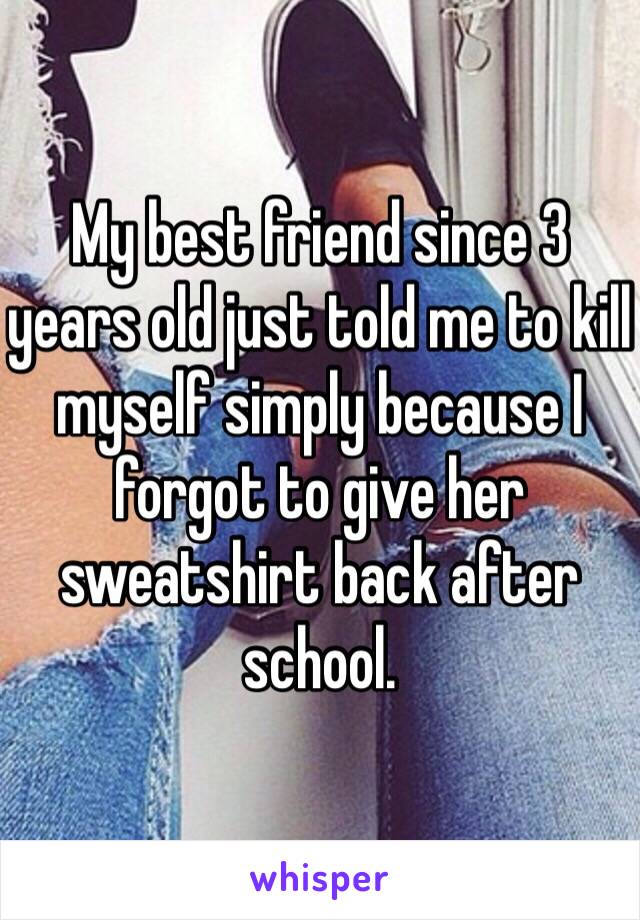 My best friend since 3 years old just told me to kill myself simply because I forgot to give her sweatshirt back after school. 