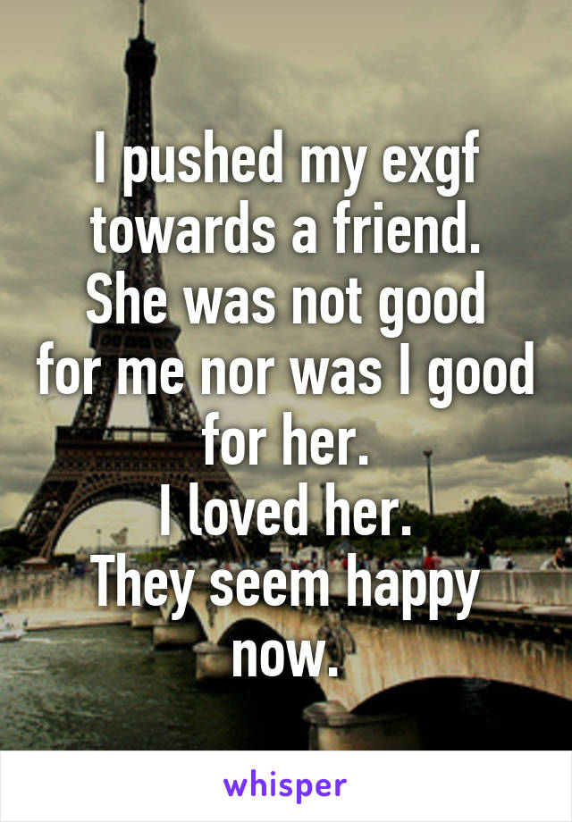 I pushed my exgf towards a friend.
She was not good for me nor was I good for her.
I loved her.
They seem happy now.