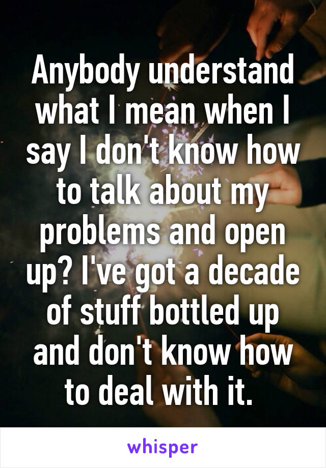 Anybody understand what I mean when I say I don't know how to talk about my problems and open up? I've got a decade of stuff bottled up and don't know how to deal with it. 