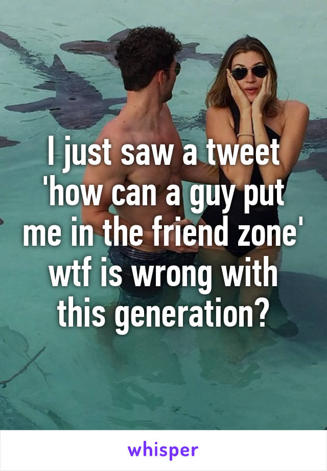 I just saw a tweet 'how can a guy put me in the friend zone' wtf is wrong with this generation?