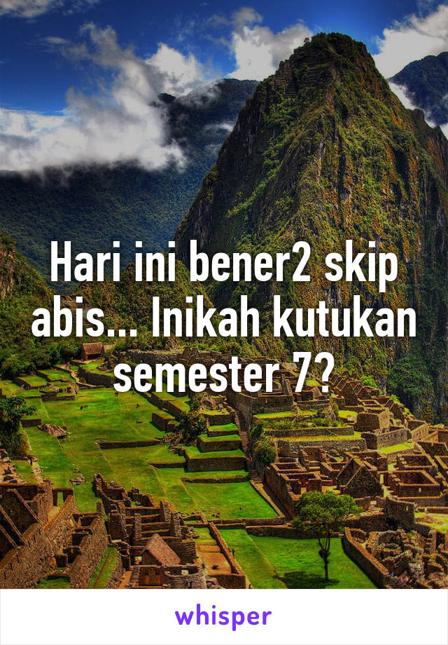 Hari ini bener2 skip abis... Inikah kutukan semester 7?