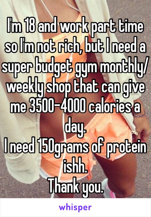 I'm 18 and work part time so I'm not rich, but I need a super budget gym monthly/weekly shop that can give me 3500-4000 calories a day.
I need 150grams of protein ishh.
Thank you.