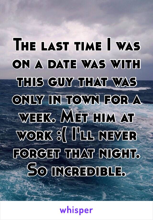 The last time I was on a date was with this guy that was only in town for a week. Met him at work :( I'll never forget that night. So incredible. 