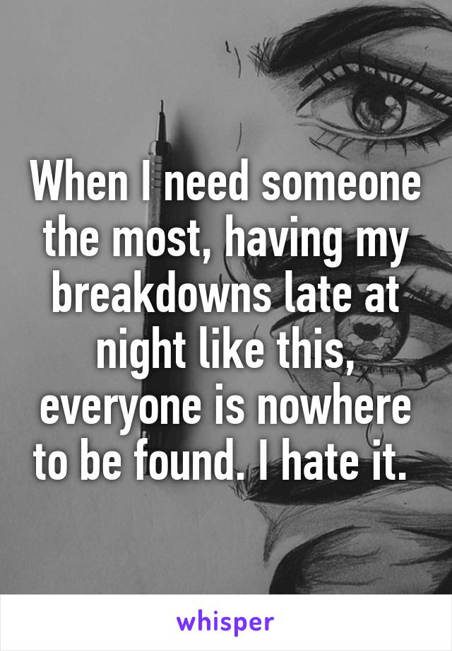 When I need someone the most, having my breakdowns late at night like this, everyone is nowhere to be found. I hate it. 