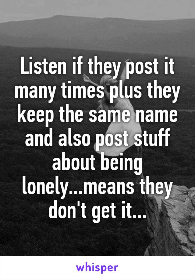 Listen if they post it many times plus they keep the same name and also post stuff about being lonely...means they don't get it...