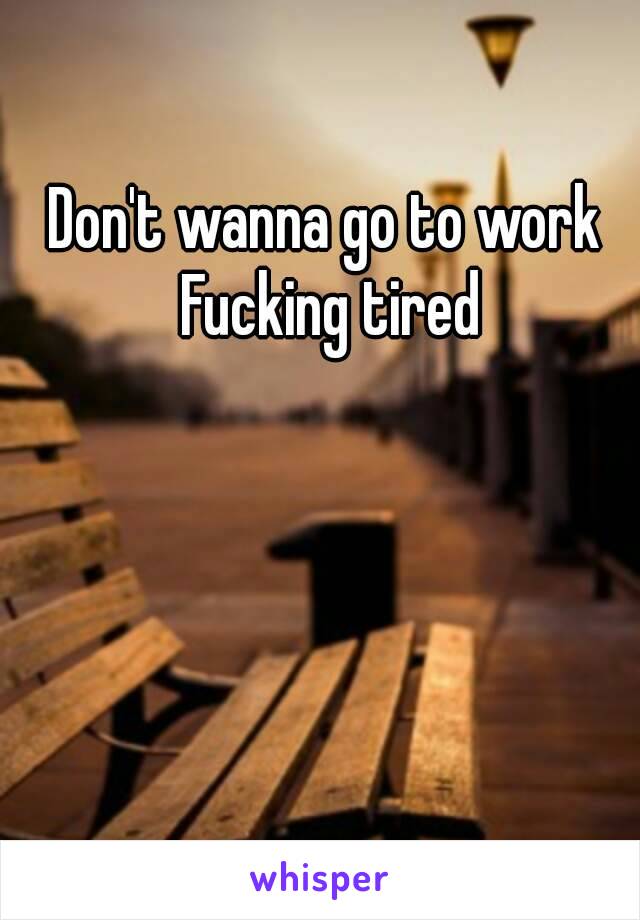 Don't wanna go to work 
Fucking tired