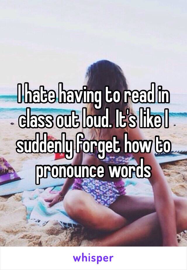 I hate having to read in class out loud. It's like I suddenly forget how to pronounce words 