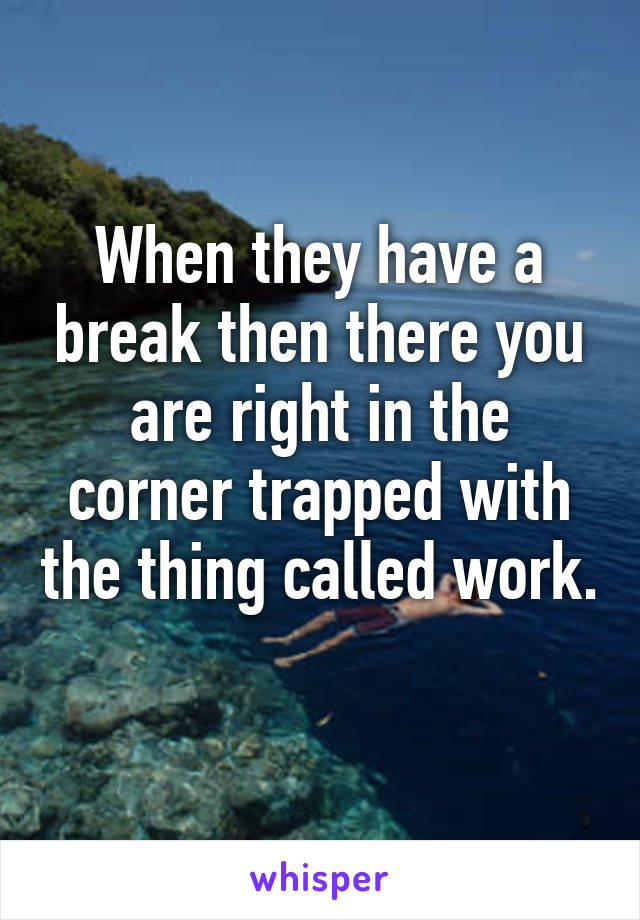 When they have a break then there you are right in the corner trapped with the thing called work.
