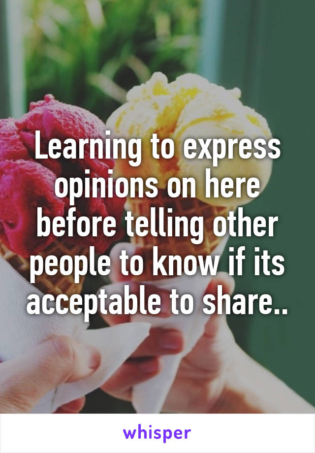 Learning to express opinions on here before telling other people to know if its acceptable to share..