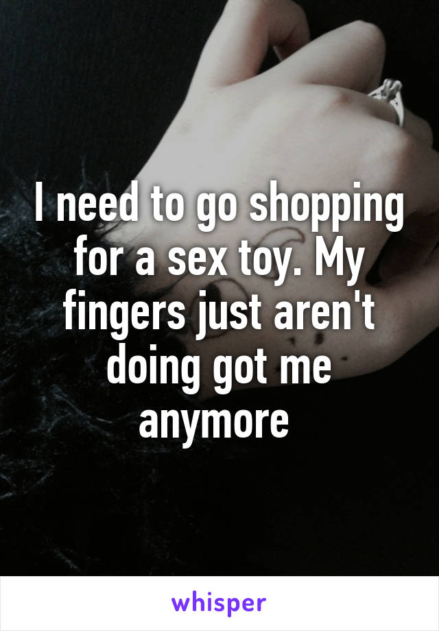 I need to go shopping for a sex toy. My fingers just aren't doing got me anymore 