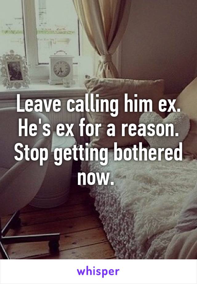 Leave calling him ex. He's ex for a reason. Stop getting bothered now. 