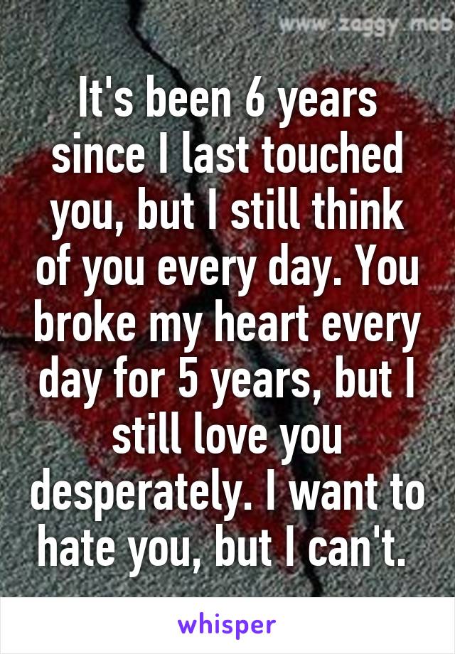 It's been 6 years since I last touched you, but I still think of you every day. You broke my heart every day for 5 years, but I still love you desperately. I want to hate you, but I can't. 