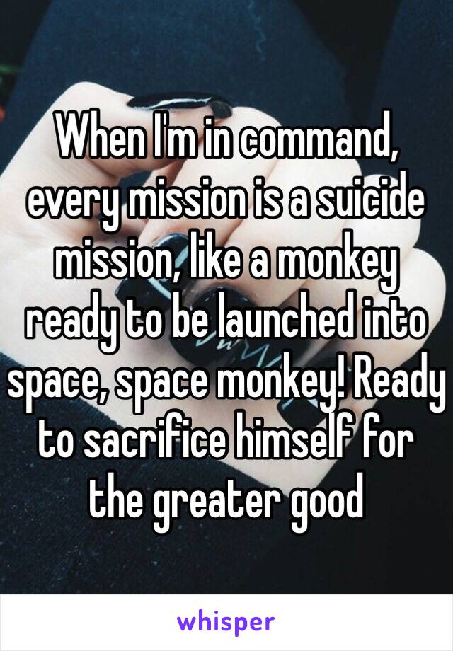 When I'm in command, every mission is a suicide mission, like a monkey ready to be launched into space, space monkey! Ready to sacrifice himself for the greater good