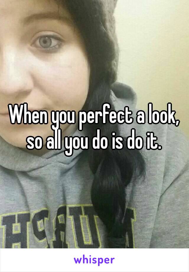 When you perfect a look, so all you do is do it. 