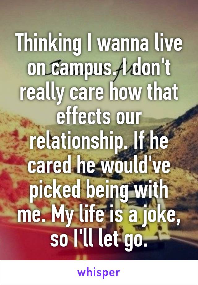 Thinking I wanna live on campus. I don't really care how that effects our relationship. If he cared he would've picked being with me. My life is a joke, so I'll let go.