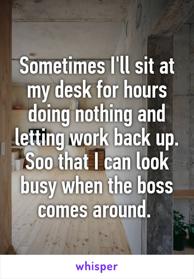 Sometimes I'll sit at my desk for hours doing nothing and letting work back up. Soo that I can look busy when the boss comes around. 