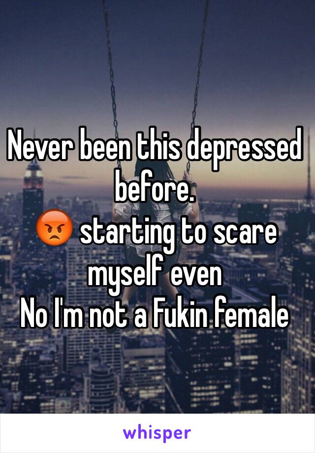 Never been this depressed before. 
😡 starting to scare myself even 
No I'm not a Fukin female